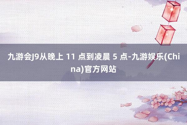 九游会J9从晚上 11 点到凌晨 5 点-九游娱乐(China)官方网站