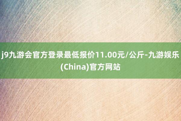 j9九游会官方登录最低报价11.00元/公斤-九游娱乐(China)官方网站