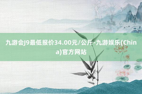 九游会J9最低报价34.00元/公斤-九游娱乐(China)官方网站