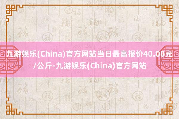 九游娱乐(China)官方网站当日最高报价40.00元/公斤-九游娱乐(China)官方网站