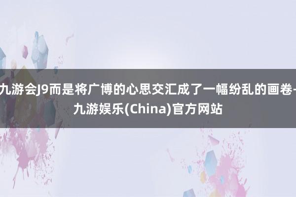 九游会J9而是将广博的心思交汇成了一幅纷乱的画卷-九游娱乐(China)官方网站