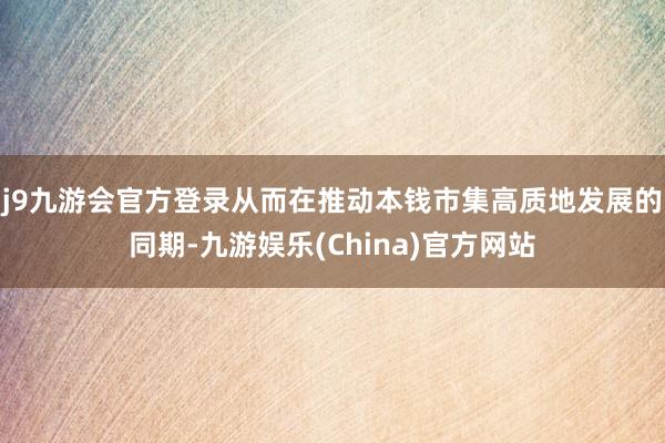 j9九游会官方登录从而在推动本钱市集高质地发展的同期-九游娱乐(China)官方网站