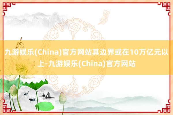 九游娱乐(China)官方网站其边界或在10万亿元以上-九游娱乐(China)官方网站