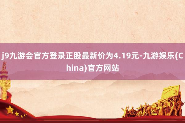 j9九游会官方登录正股最新价为4.19元-九游娱乐(China)官方网站