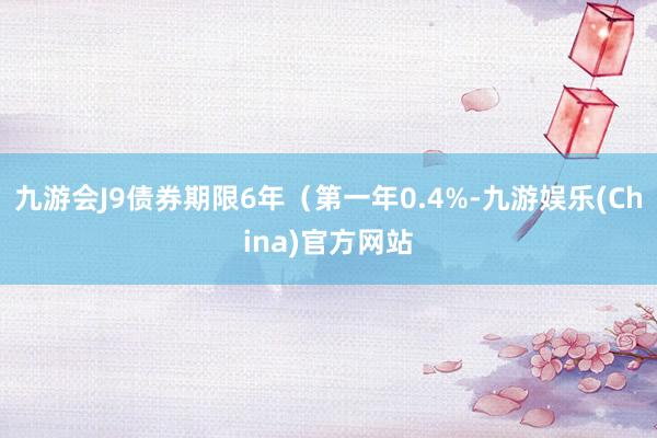 九游会J9债券期限6年（第一年0.4%-九游娱乐(China)官方网站