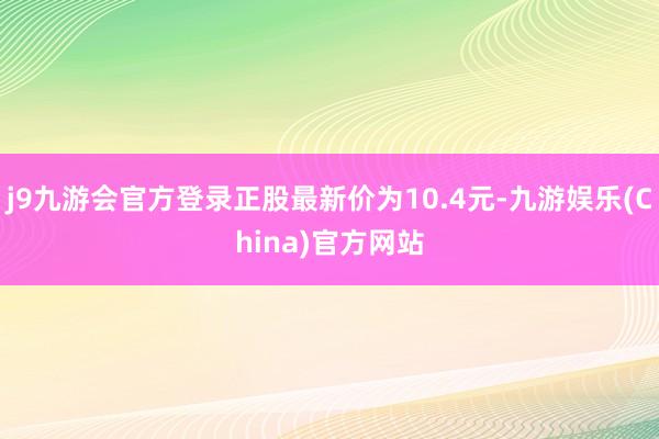 j9九游会官方登录正股最新价为10.4元-九游娱乐(China)官方网站