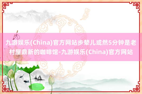 九游娱乐(China)官方网站步辇儿或然5分钟是老村屋鼎新的咖啡馆-九游娱乐(China)官方网站