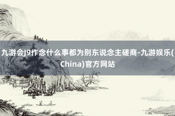 九游会J9作念什么事都为别东说念主磋商-九游娱乐(China)官方网站