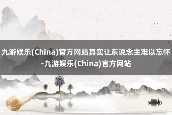 九游娱乐(China)官方网站真实让东说念主难以忘怀-九游娱乐(China)官方网站