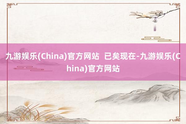 九游娱乐(China)官方网站  已矣现在-九游娱乐(China)官方网站