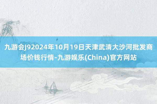 九游会J92024年10月19日天津武清大沙河批发商场价钱行情-九游娱乐(China)官方网站