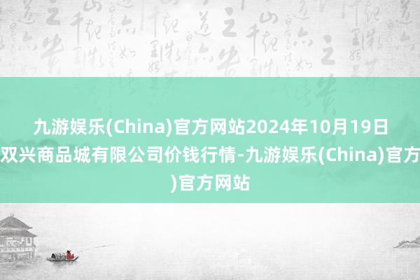 九游娱乐(China)官方网站2024年10月19日大连双兴商品城有限公司价钱行情-九游娱乐(China)官方网站