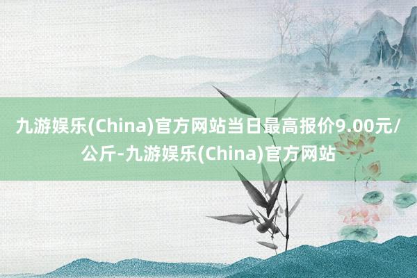 九游娱乐(China)官方网站当日最高报价9.00元/公斤-九游娱乐(China)官方网站