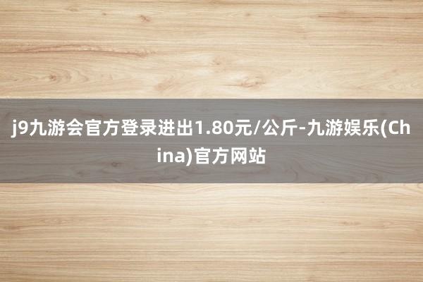 j9九游会官方登录进出1.80元/公斤-九游娱乐(China)官方网站