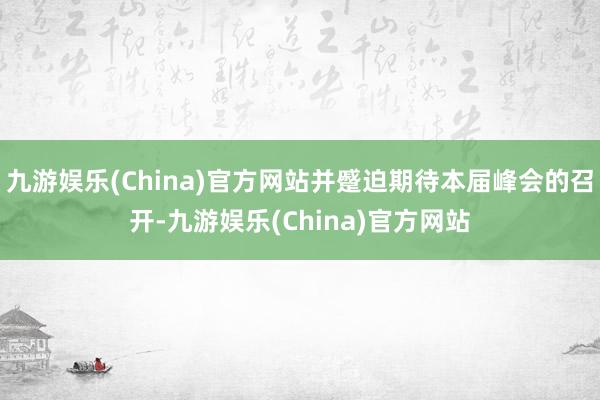 九游娱乐(China)官方网站并蹙迫期待本届峰会的召开-九游娱乐(China)官方网站