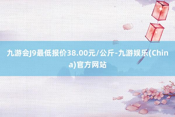 九游会J9最低报价38.00元/公斤-九游娱乐(China)官方网站