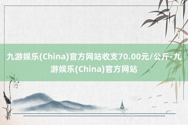 九游娱乐(China)官方网站收支70.00元/公斤-九游娱乐(China)官方网站