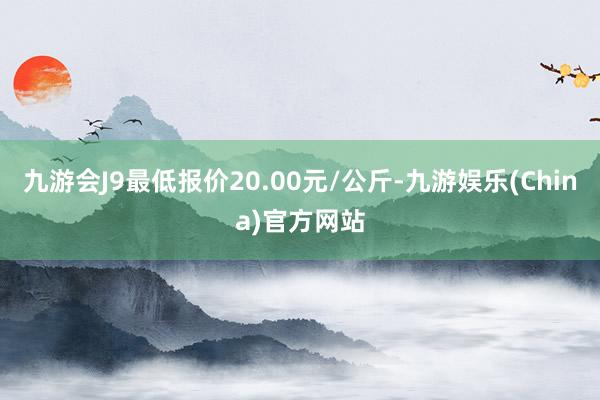 九游会J9最低报价20.00元/公斤-九游娱乐(China)官方网站