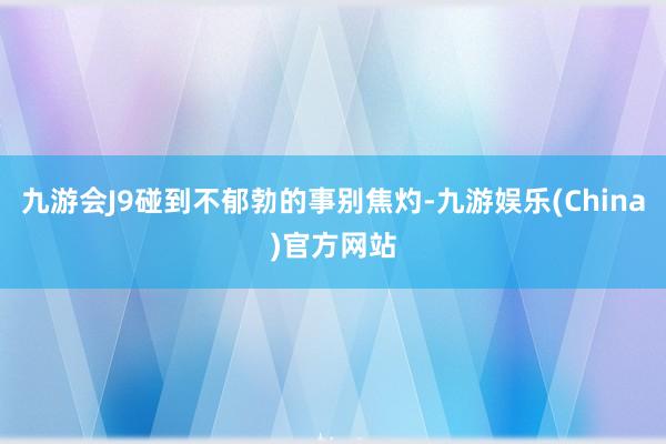 九游会J9碰到不郁勃的事别焦灼-九游娱乐(China)官方网站