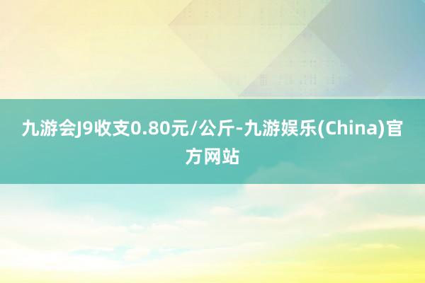 九游会J9收支0.80元/公斤-九游娱乐(China)官方网站