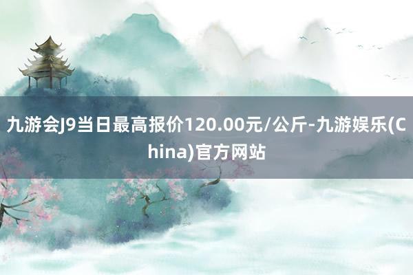 九游会J9当日最高报价120.00元/公斤-九游娱乐(China)官方网站