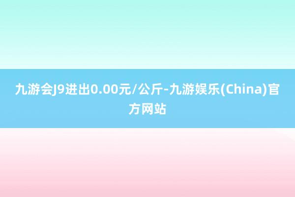 九游会J9进出0.00元/公斤-九游娱乐(China)官方网站