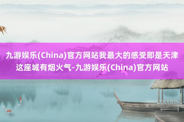 九游娱乐(China)官方网站我最大的感受即是天津这座城有烟火气-九游娱乐(China)官方网站