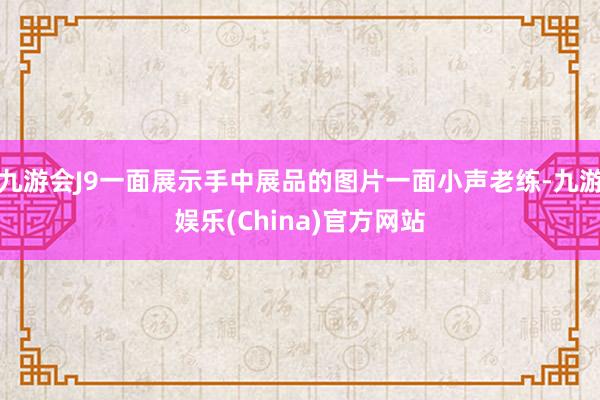 九游会J9一面展示手中展品的图片一面小声老练-九游娱乐(China)官方网站