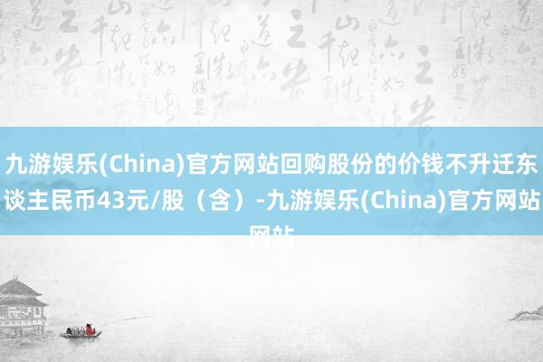 九游娱乐(China)官方网站回购股份的价钱不升迁东谈主民币43元/股（含）-九游娱乐(China)官方网站