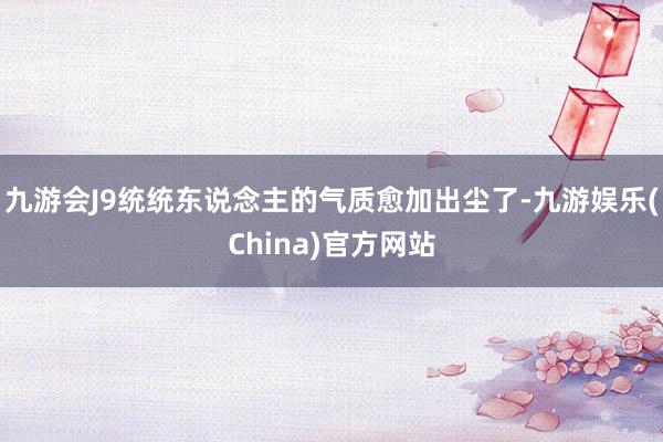 九游会J9统统东说念主的气质愈加出尘了-九游娱乐(China)官方网站