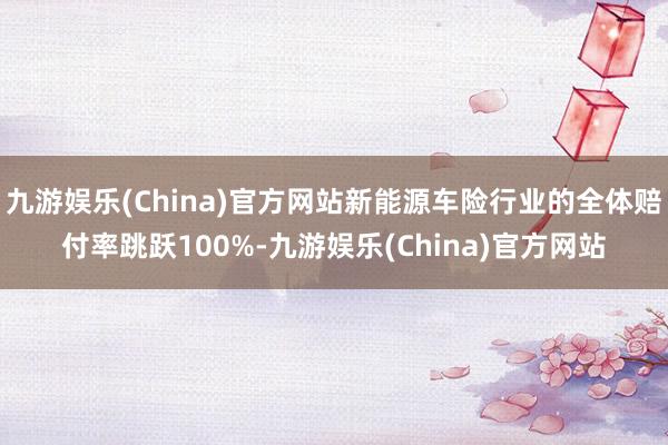 九游娱乐(China)官方网站新能源车险行业的全体赔付率跳跃100%-九游娱乐(China)官方网站