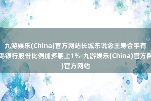 九游娱乐(China)官方网站长城东说念主寿合手有无锡银行股份比例加多朝上1%-九游娱乐(China)官方网站