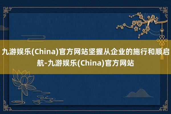 九游娱乐(China)官方网站坚握从企业的施行和顺启航-九游娱乐(China)官方网站