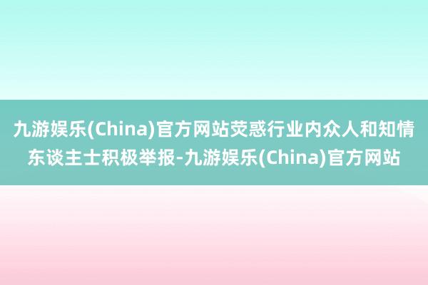 九游娱乐(China)官方网站荧惑行业内众人和知情东谈主士积极举报-九游娱乐(China)官方网站