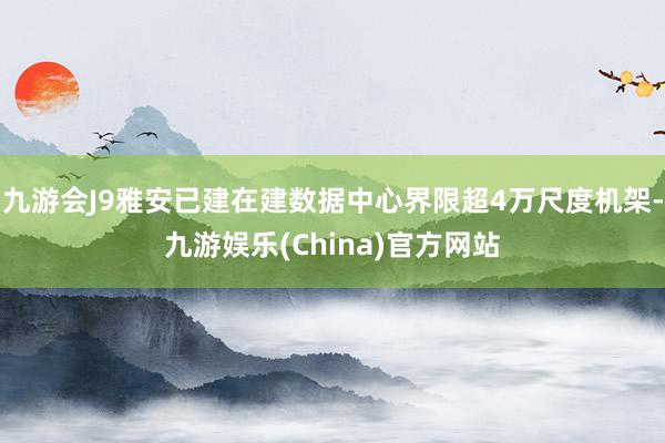 九游会J9雅安已建在建数据中心界限超4万尺度机架-九游娱乐(China)官方网站