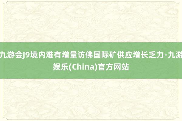 九游会J9境内难有增量访佛国际矿供应增长乏力-九游娱乐(China)官方网站