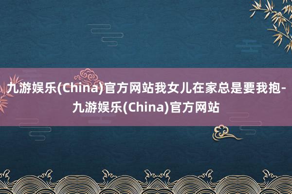 九游娱乐(China)官方网站我女儿在家总是要我抱-九游娱乐(China)官方网站