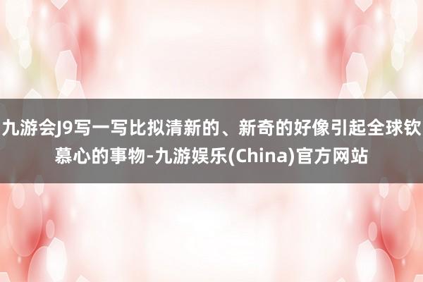 九游会J9写一写比拟清新的、新奇的好像引起全球钦慕心的事物-九游娱乐(China)官方网站