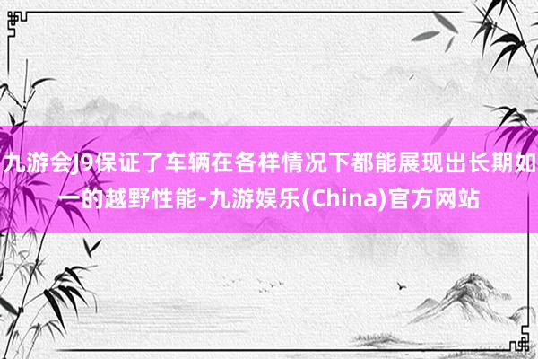 九游会J9保证了车辆在各样情况下都能展现出长期如一的越野性能-九游娱乐(China)官方网站