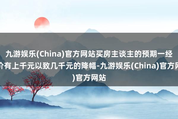 九游娱乐(China)官方网站买房主谈主的预期一经房价有上千元以致几千元的降幅-九游娱乐(China)官方网站