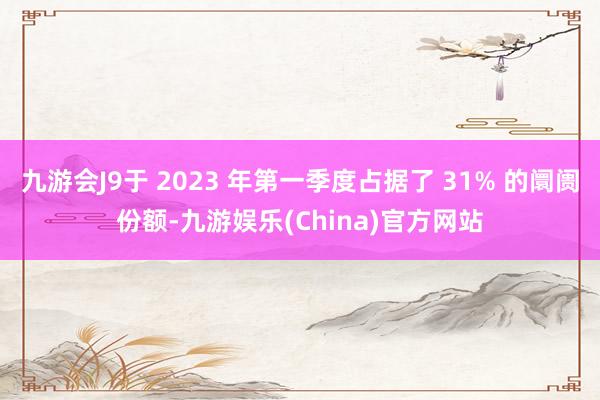 九游会J9于 2023 年第一季度占据了 31% 的阛阓份额-九游娱乐(China)官方网站