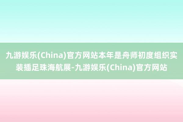 九游娱乐(China)官方网站本年是舟师初度组织实装插足珠海航展-九游娱乐(China)官方网站