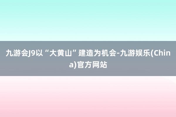 九游会J9以“大黄山”建造为机会-九游娱乐(China)官方网站