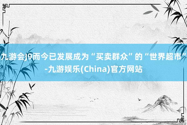 九游会J9而今已发展成为“买卖群众”的“世界超市”-九游娱乐(China)官方网站