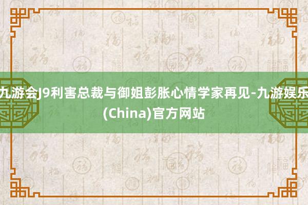 九游会J9利害总裁与御姐彭胀心情学家再见-九游娱乐(China)官方网站