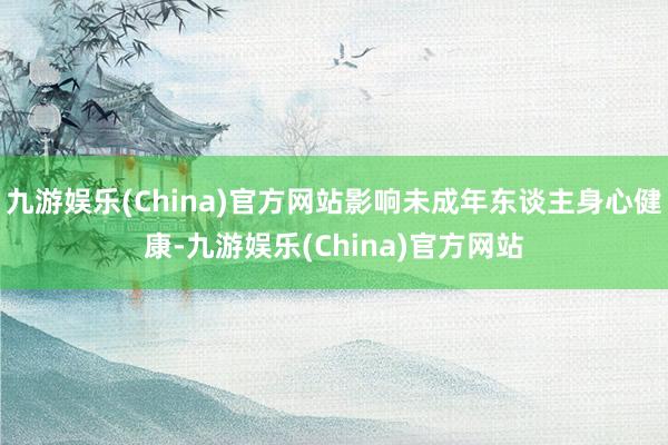 九游娱乐(China)官方网站影响未成年东谈主身心健康-九游娱乐(China)官方网站