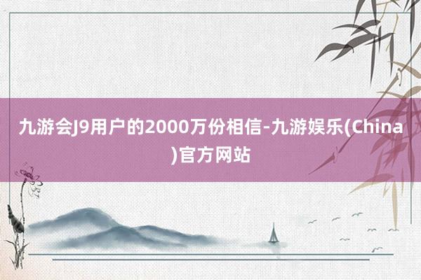 九游会J9用户的2000万份相信-九游娱乐(China)官方网站