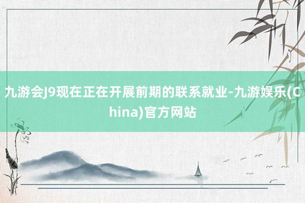 九游会J9现在正在开展前期的联系就业-九游娱乐(China)官方网站