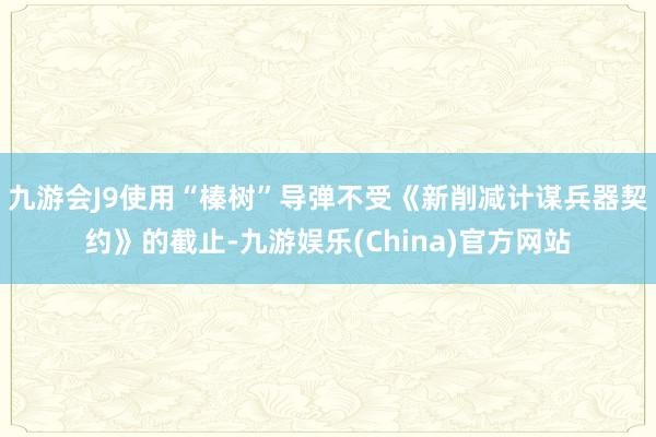 九游会J9使用“榛树”导弹不受《新削减计谋兵器契约》的截止-九游娱乐(China)官方网站