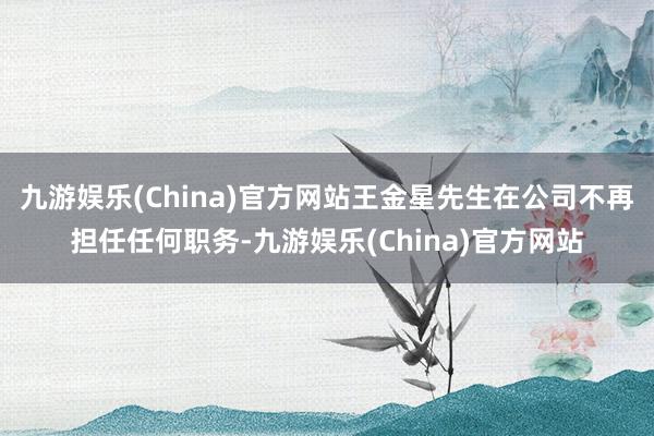 九游娱乐(China)官方网站王金星先生在公司不再担任任何职务-九游娱乐(China)官方网站